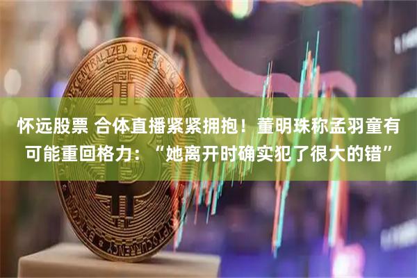 怀远股票 合体直播紧紧拥抱！董明珠称孟羽童有可能重回格力：“她离开时确实犯了很大的错”