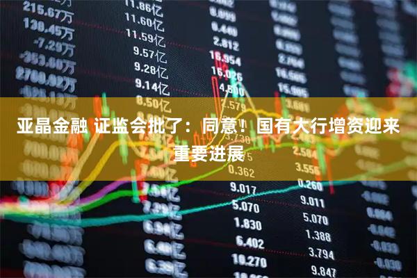 亚晶金融 证监会批了：同意！国有大行增资迎来重要进展