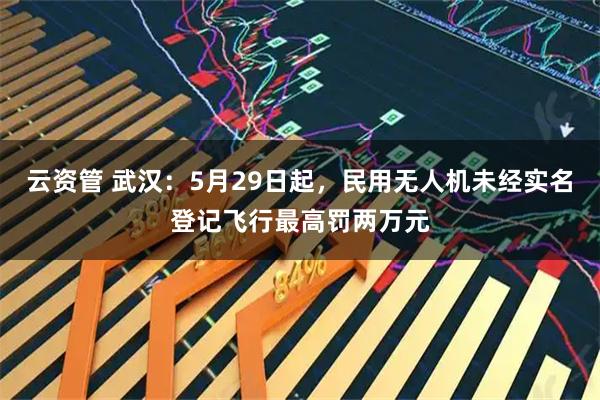 云资管 武汉：5月29日起，民用无人机未经实名登记飞行最高罚两万元