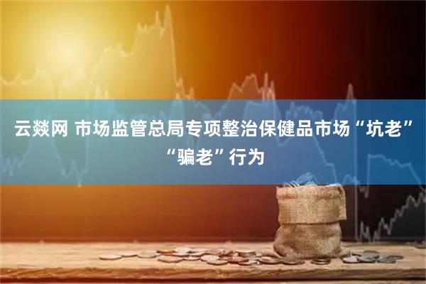 云燚网 市场监管总局专项整治保健品市场“坑老”“骗老”行为