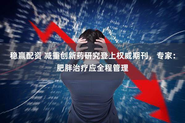 稳赢配资 减重创新药研究登上权威期刊，专家：肥胖治疗应全程管理