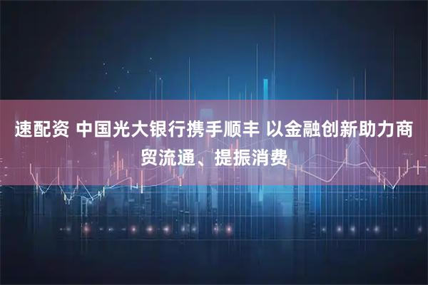 速配资 中国光大银行携手顺丰 以金融创新助力商贸流通、提振消费