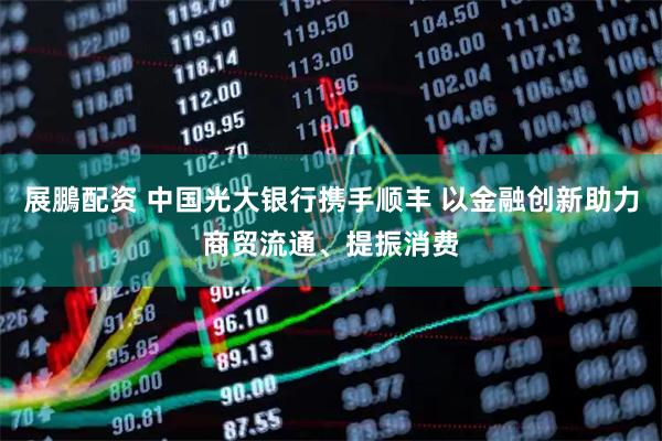 展鵬配资 中国光大银行携手顺丰 以金融创新助力商贸流通、提振消费
