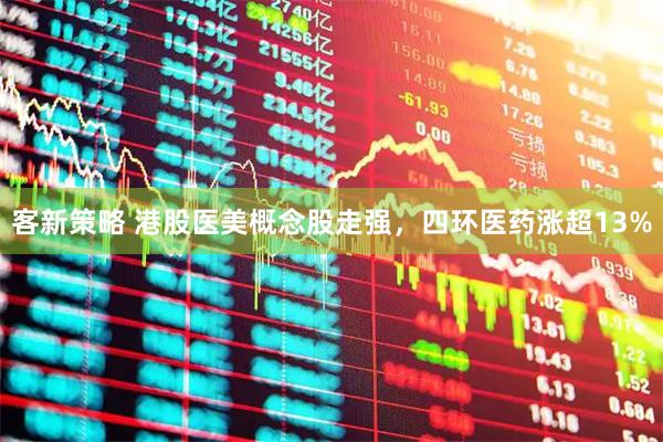 客新策略 港股医美概念股走强，四环医药涨超13%