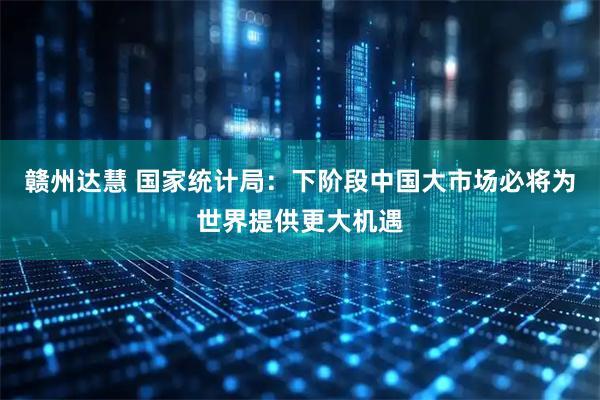 赣州达慧 国家统计局：下阶段中国大市场必将为世界提供更大机遇