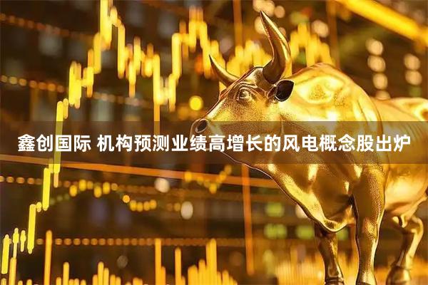 鑫创国际 机构预测业绩高增长的风电概念股出炉