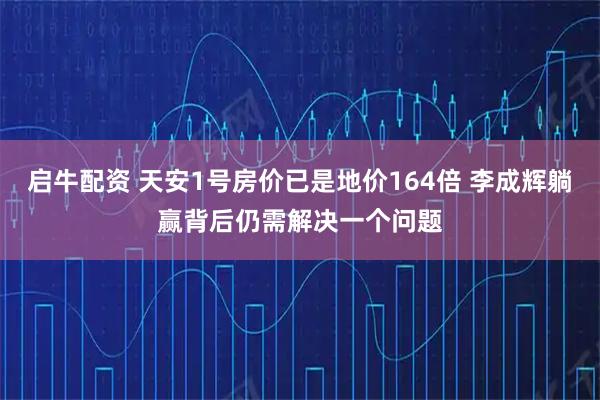 启牛配资 天安1号房价已是地价164倍 李成辉躺赢背后仍需解决一个问题