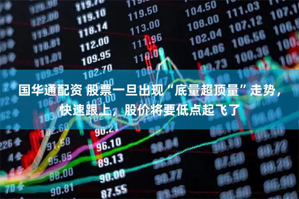 国华通配资 股票一旦出现“底量超顶量”走势，快速跟上，股价将要低点起飞了