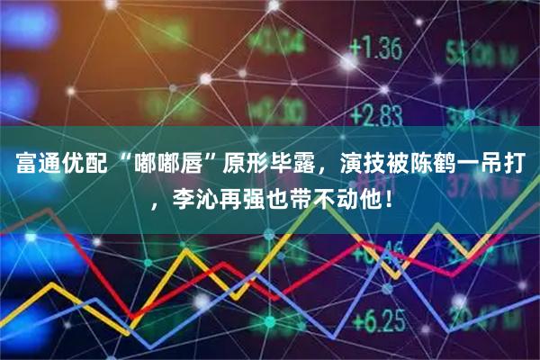 富通优配 “嘟嘟唇”原形毕露，演技被陈鹤一吊打，李沁再强也带不动他！