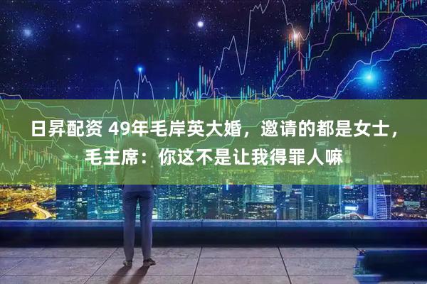 日昇配资 49年毛岸英大婚，邀请的都是女士，毛主席：你这不是让我得罪人嘛