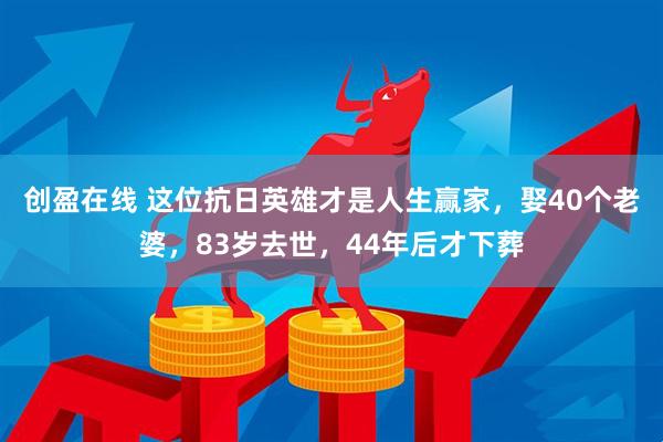 创盈在线 这位抗日英雄才是人生赢家，娶40个老婆，83岁去世，44年后才下葬
