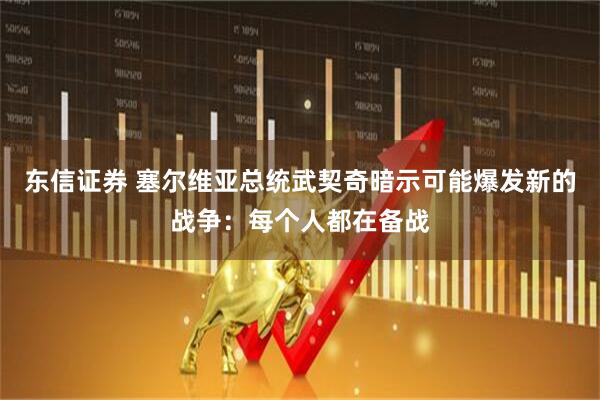东信证券 塞尔维亚总统武契奇暗示可能爆发新的战争：每个人都在备战