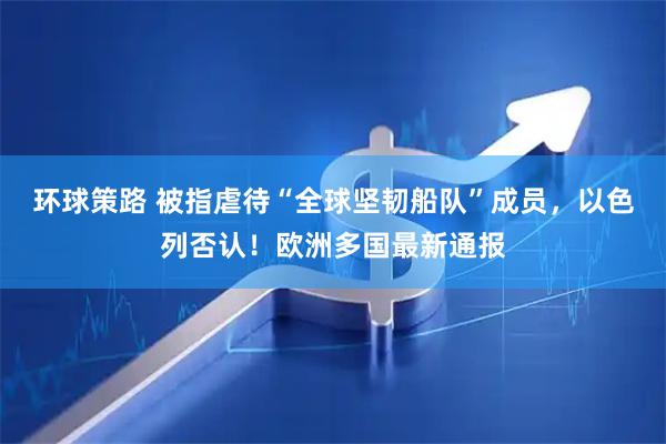 环球策路 被指虐待“全球坚韧船队”成员，以色列否认！欧洲多国最新通报