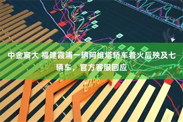中金宸大 福建霞浦一辆阿维塔轿车着火后殃及七辆车，官方客服回应