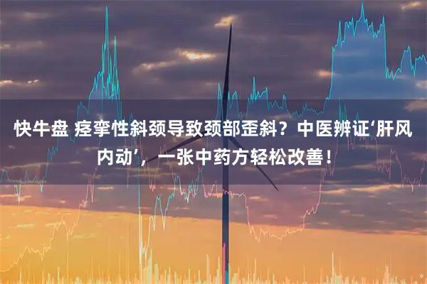 快牛盘 痉挛性斜颈导致颈部歪斜？中医辨证‘肝风内动’，一张中药方轻松改善！