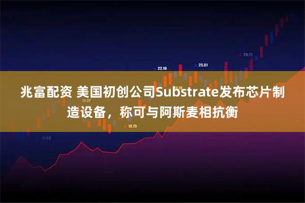 兆富配资 美国初创公司Substrate发布芯片制造设备，称可与阿斯麦相抗衡