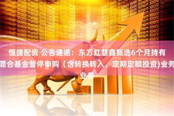 恒捷配资 公告速递：东方红慧鑫甄选6个月持有混合基金暂停申购（含转换转入、定期定额投资)业务