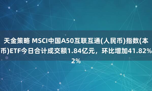 天金策略 MSCI中国A50互联互通(人民币)指数(本币)ETF今日合计成交额1.84亿元，环比增加41.82%