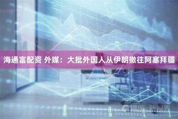 海通富配资 外媒：大批外国人从伊朗撤往阿塞拜疆