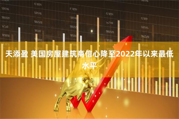 天添盈 美国房屋建筑商信心降至2022年以来最低水平