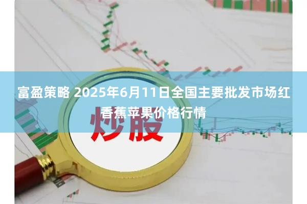 富盈策略 2025年6月11日全国主要批发市场红香蕉苹果价格行情