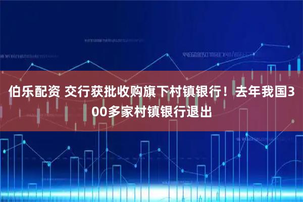 伯乐配资 交行获批收购旗下村镇银行！去年我国300多家村镇银行退出