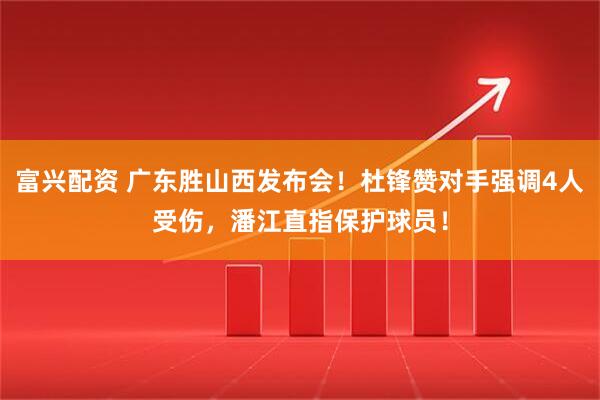 富兴配资 广东胜山西发布会！杜锋赞对手强调4人受伤，潘江直指保护球员！