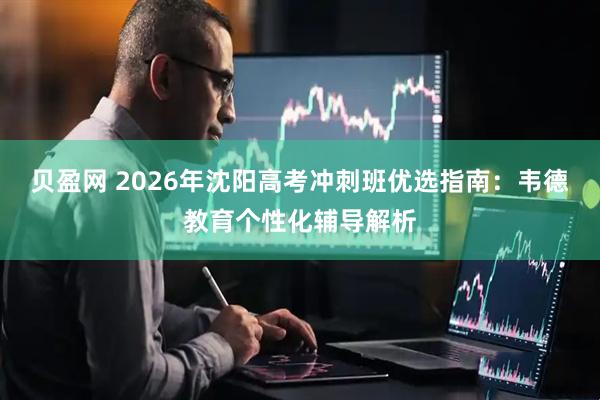 贝盈网 2026年沈阳高考冲刺班优选指南:韦德教育个性化辅导解析