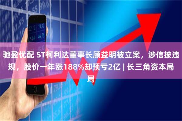 驰盈优配 ST柯利达董事长顾益明被立案，涉信披违规，股价一年涨188%却预亏2亿 | 长三角资本局